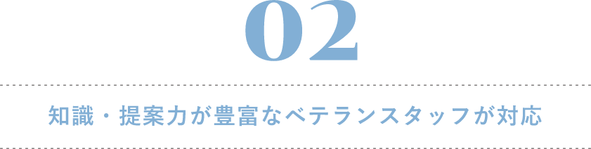 02 知識・提案力が豊富なベテランスタッフが対応