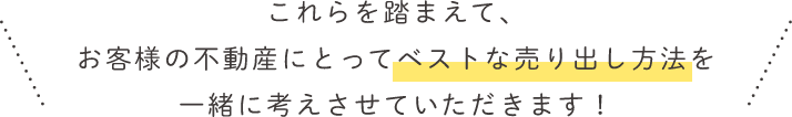 これらを踏まえて、お客様の不動産にとってベストな売り出し方法を一緒に考えさせていただきます！