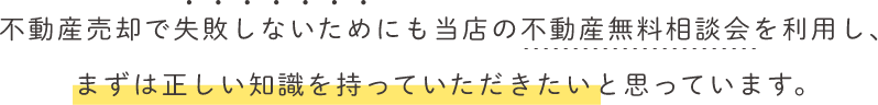 不動産売却で失敗しないためにも当店の不動産無料相談会を利用し、まずは正しい知識を持っていただきたいと思っています。