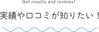 Get results and reviews! 実績や口コミが知りたい！